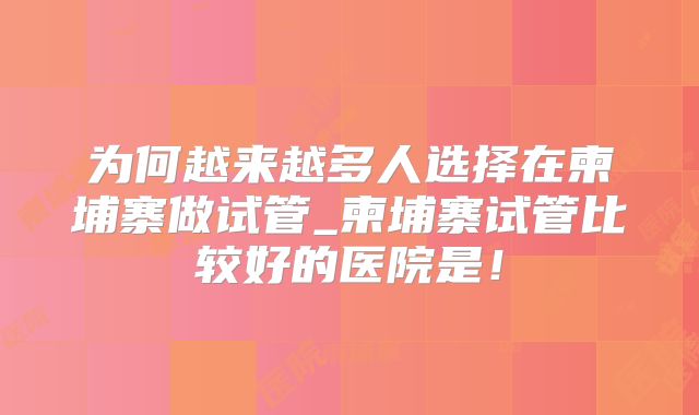 为何越来越多人选择在柬埔寨做试管_柬埔寨试管比较好的医院是！