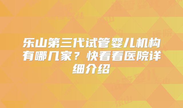 乐山第三代试管婴儿机构有哪几家？快看看医院详细介绍