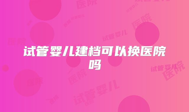 试管婴儿建档可以换医院吗