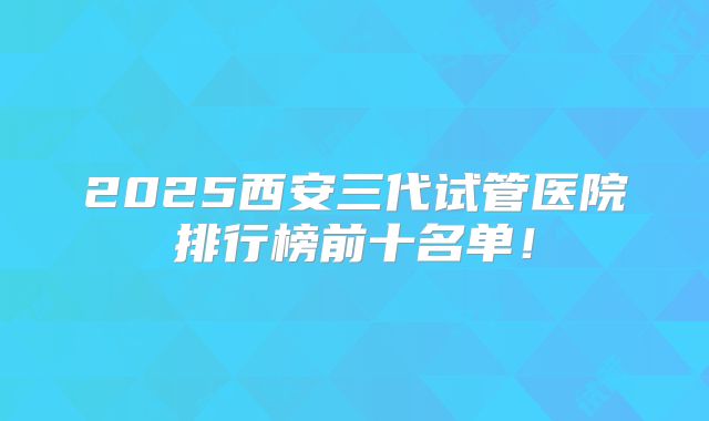 2025西安三代试管医院排行榜前十名单！