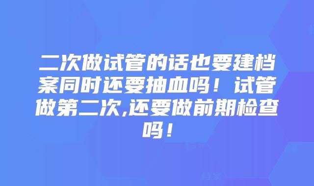 二次做试管的话也要建档案同时还要抽血吗！试管做第二次,还要做前期检查吗！