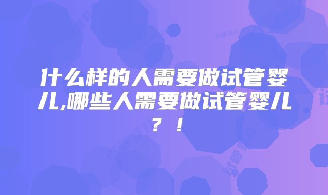 什么样的人需要做试管婴儿,哪些人需要做试管婴儿?!