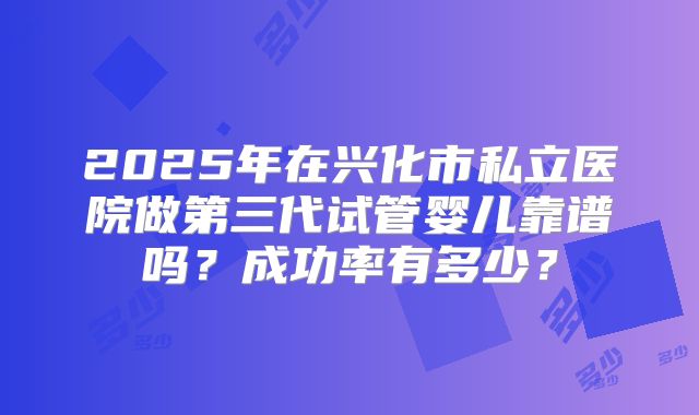 2025年在兴化市私立医院做第三代试管婴儿靠谱吗？成功率有多少？