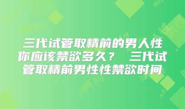 三代试管取精前的男人性你应该禁欲多久? 三代试管取精前男性性禁欲时间