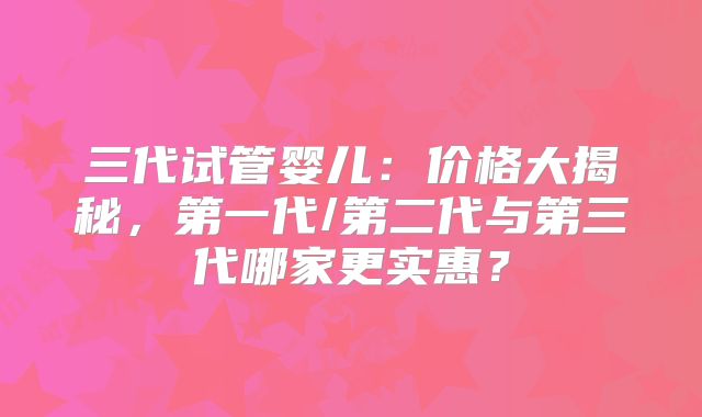 三代试管婴儿：价格大揭秘，第一代/第二代与第三代哪家更实惠？
