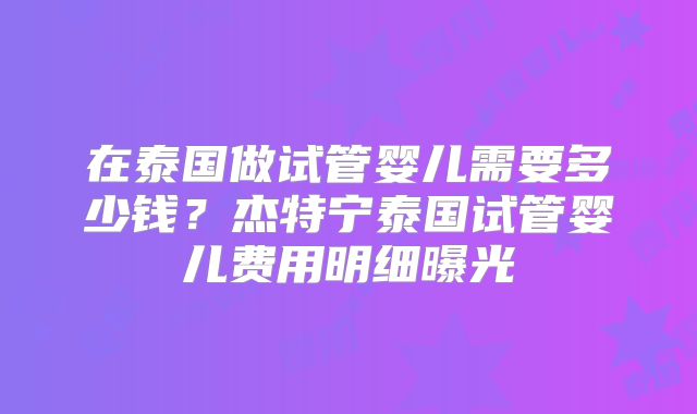在泰国做试管婴儿需要多少钱？杰特宁泰国试管婴儿费用明细曝光