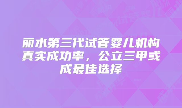 丽水第三代试管婴儿机构真实成功率,公立三甲或成最佳选择