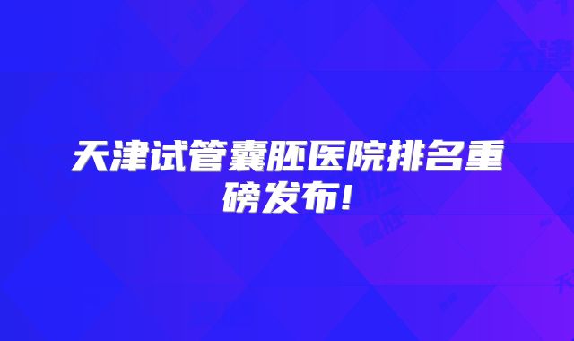 天津试管囊胚医院排名重磅发布!