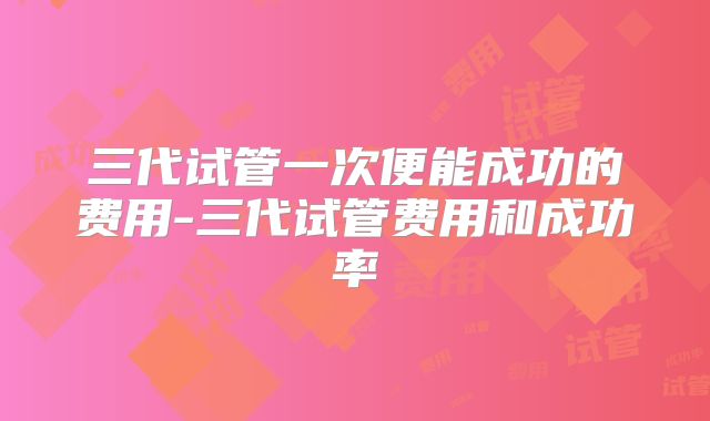 三代试管一次便能成功的费用-三代试管费用和成功率