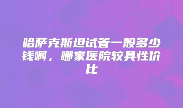 哈萨克斯坦试管一般多少钱啊，哪家医院较具性价比