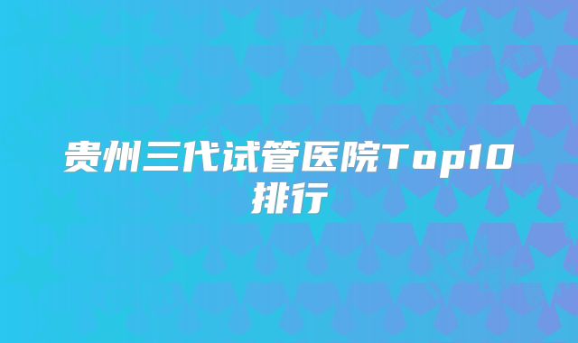 贵州三代试管医院Top10排行
