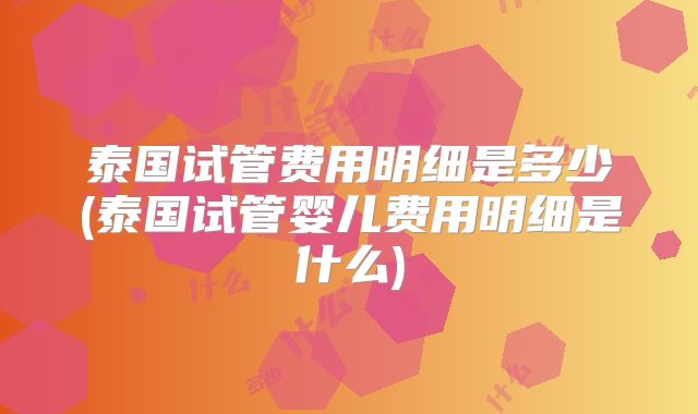 泰国试管费用明细是多少(泰国试管婴儿费用明细是什么)