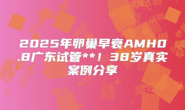 2025年卵巢早衰AMH0.8广东试管**！38岁真实案例分享