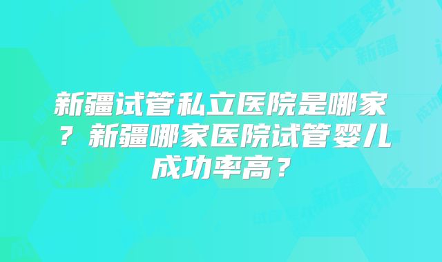 新疆试管私立医院是哪家?新疆哪家医院试管婴儿成功率高?