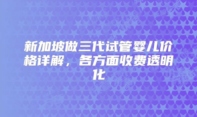新加坡做三代试管婴儿价格详解，各方面收费透明化