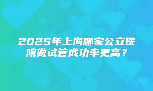 2025年上海哪家公立医院做试管成功率更高？