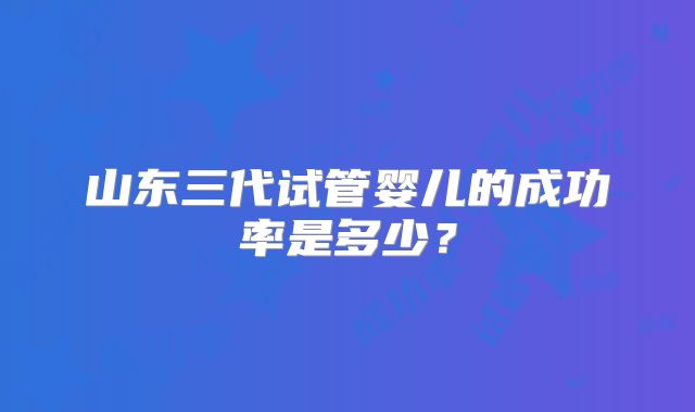 山东三代试管婴儿的成功率是多少？