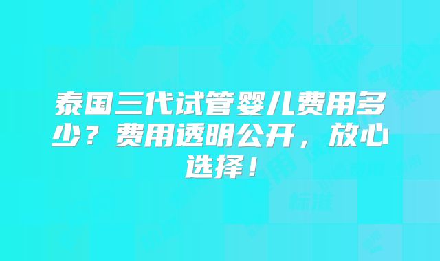 泰国三代试管婴儿费用多少？费用透明公开，放心选择！