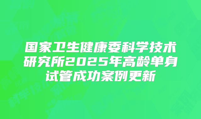 国家卫生健康委科学技术研究所2025年高龄单身试管成功案例更新