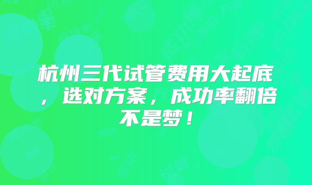 杭州三代试管费用大起底，选对方案，成功率翻倍不是梦！