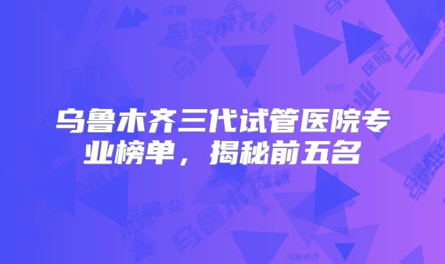 乌鲁木齐三代试管医院专业榜单，揭秘前五名