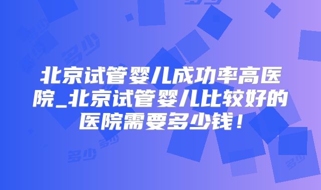 北京试管婴儿成功率高医院_北京试管婴儿比较好的医院需要多少钱!