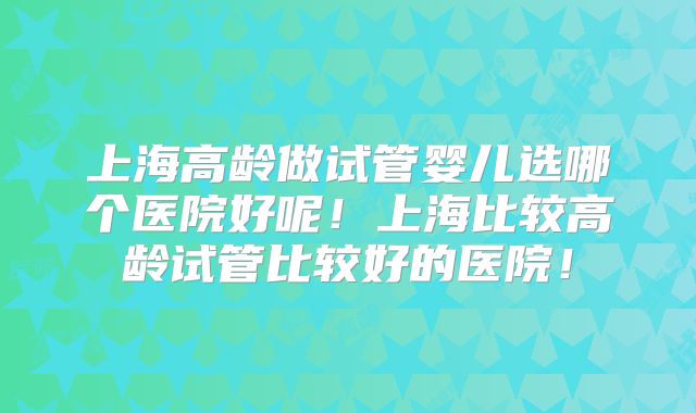 上海高龄做试管婴儿选哪个医院好呢！上海比较高龄试管比较好的医院！