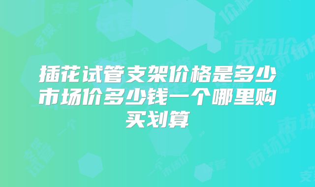 插花试管支架价格是多少市场价多少钱一个哪里购买划算