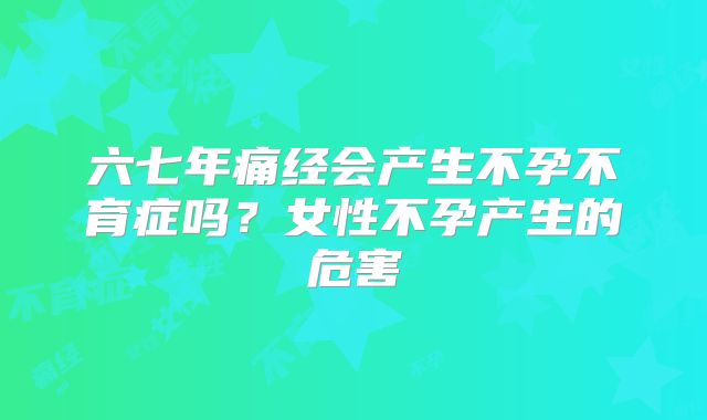 六七年痛经会产生不孕不育症吗？女性不孕产生的危害