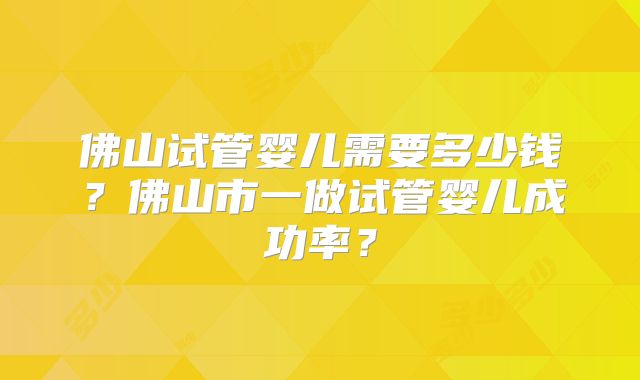 佛山试管婴儿需要多少钱？佛山市一做试管婴儿成功率？