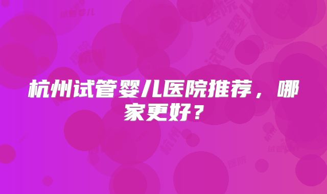 杭州试管婴儿医院推荐，哪家更好？