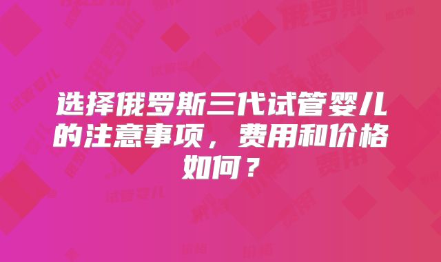 选择俄罗斯三代试管婴儿的注意事项，费用和价格如何？