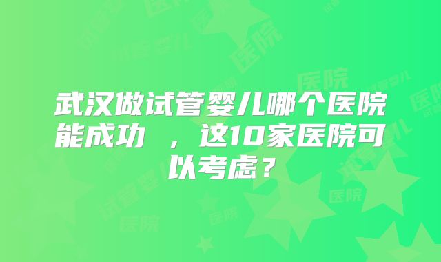 武汉做试管婴儿哪个医院能成功 ，这10家医院可以考虑？