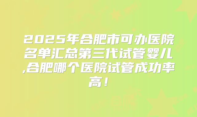 2025年合肥市可办医院名单汇总第三代试管婴儿,合肥哪个医院试管成功率高！