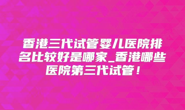 香港三代试管婴儿医院排名比较好是哪家_香港哪些医院第三代试管！
