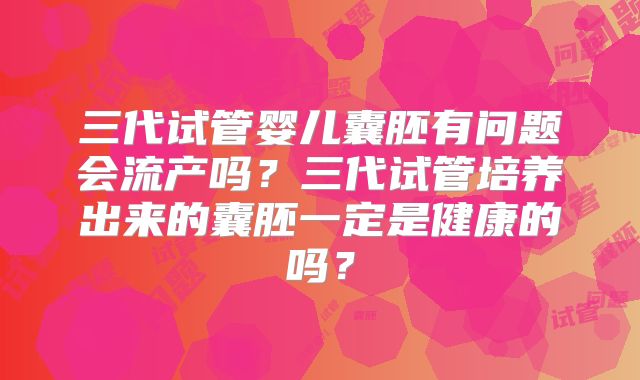 三代试管婴儿囊胚有问题会流产吗？三代试管培养出来的囊胚一定是健康的吗？