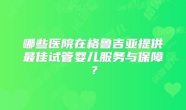 哪些医院在格鲁吉亚提供最佳试管婴儿服务与保障？