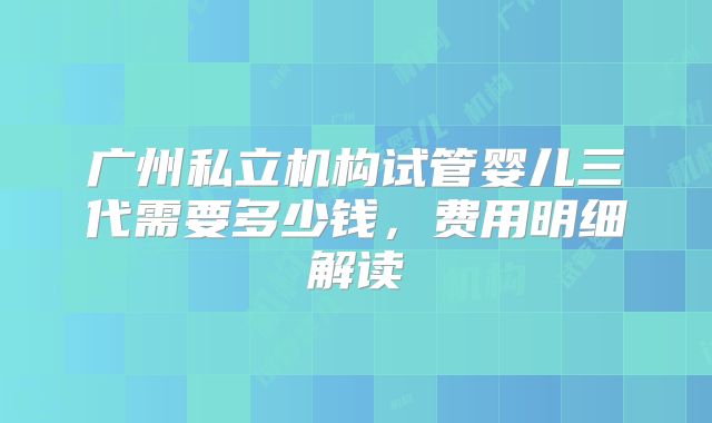 广州私立机构试管婴儿三代需要多少钱，费用明细解读