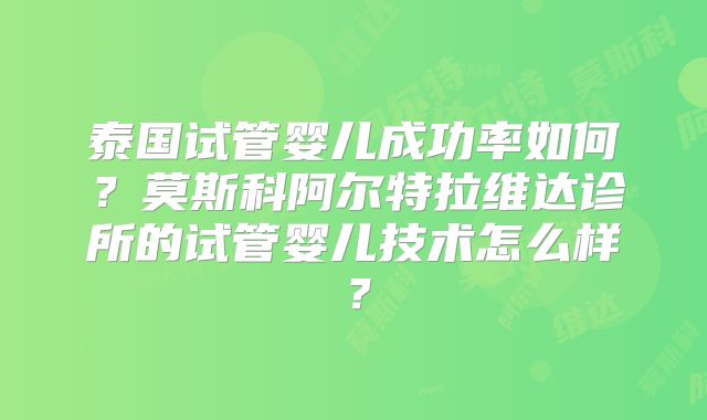泰国试管婴儿成功率如何?莫斯科阿尔特拉维达诊所的试管婴儿技术怎么样?