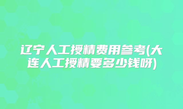 辽宁人工授精费用参考(大连人工授精要多少钱呀)