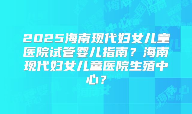 2025海南现代妇女儿童医院试管婴儿指南？海南现代妇女儿童医院生殖中心？