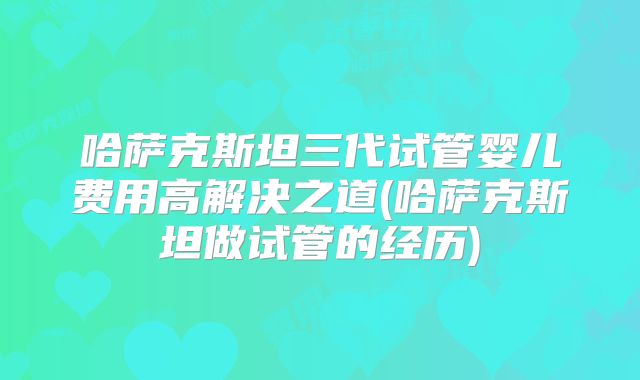 哈萨克斯坦三代试管婴儿费用高解决之道(哈萨克斯坦做试管的经历)