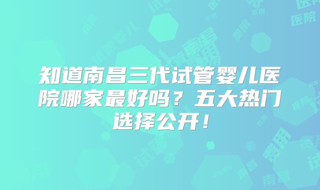 知道南昌三代试管婴儿医院哪家最好吗？五大热门选择公开！