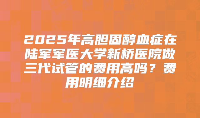 2025年高胆固醇血症在陆军军医大学新桥医院做三代试管的费用高吗？费用明细介绍