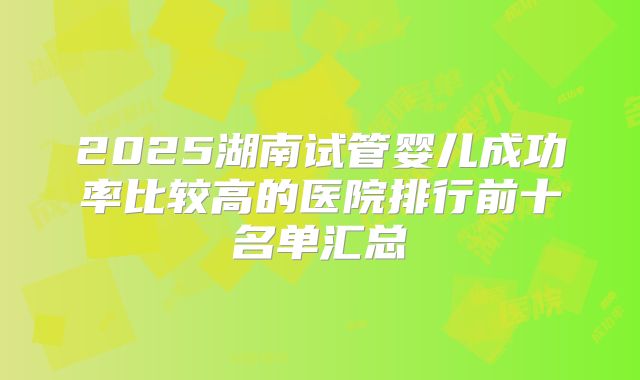 2025湖南试管婴儿成功率比较高的医院排行前十名单汇总