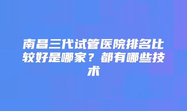 南昌三代试管医院排名比较好是哪家？都有哪些技术