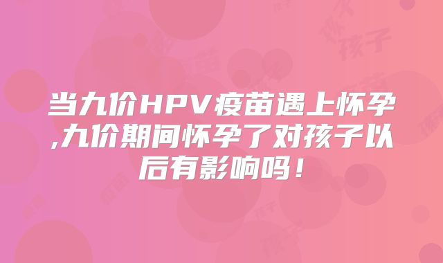 当九价HPV疫苗遇上怀孕,九价期间怀孕了对孩子以后有影响吗！