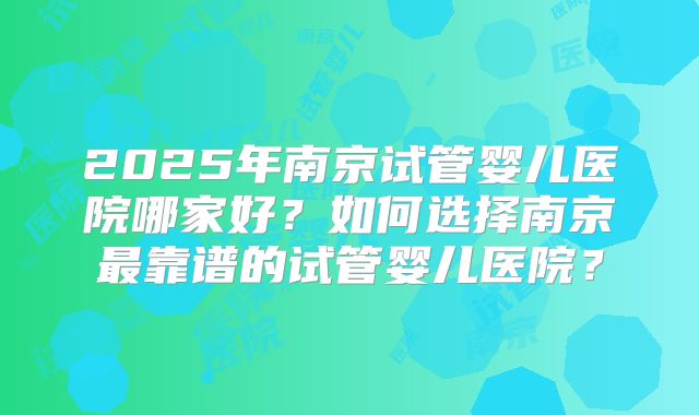 2025年南京试管婴儿医院哪家好？如何选择南京最靠谱的试管婴儿医院？