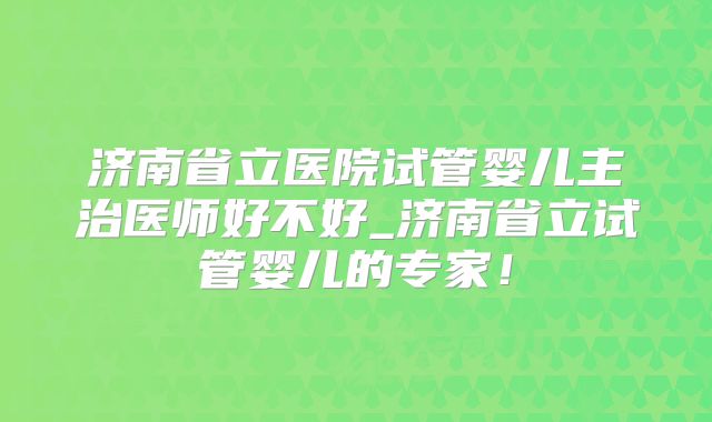 济南省立医院试管婴儿主治医师好不好_济南省立试管婴儿的专家！