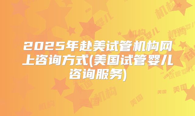 2025年赴美试管机构网上咨询方式(美国试管婴儿咨询服务)